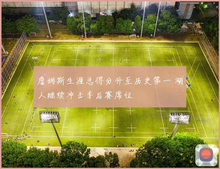 詹姆斯生涯总得分升至历史第一 湖人继续冲击季后赛席位