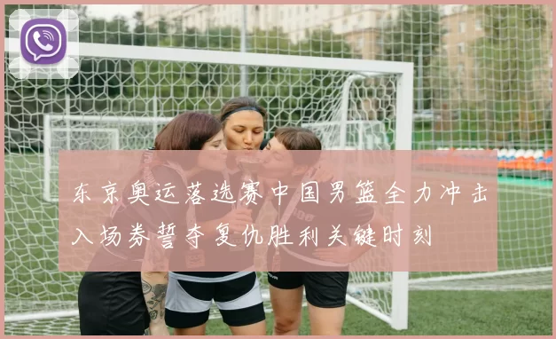东京奥运落选赛中国男篮全力冲击入场券誓夺复仇胜利关键时刻