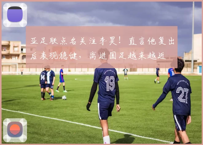 亚足联点名关注李昊！直言他复出后表现稳健，离进国足越来越近
