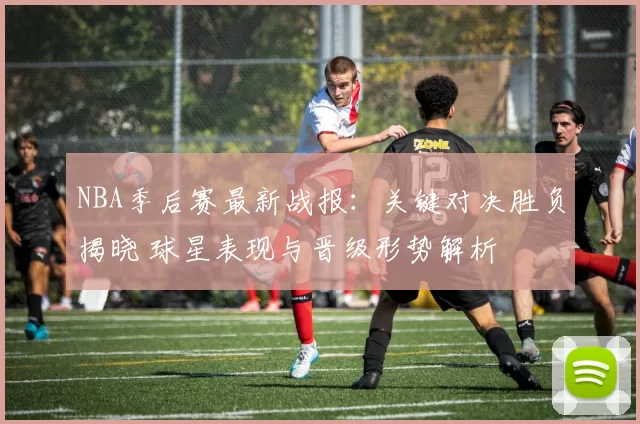 NBA季后赛最新战报：关键对决胜负揭晓 球星表现与晋级形势解析