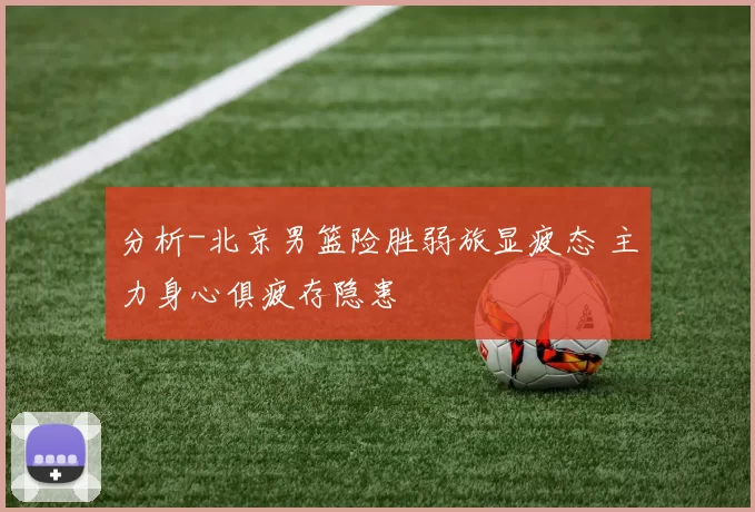 分析-北京男篮险胜弱旅显疲态 主力身心俱疲存隐患