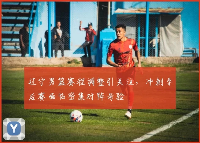 辽宁男篮赛程调整引关注,冲刺季后赛面临密集对阵考验