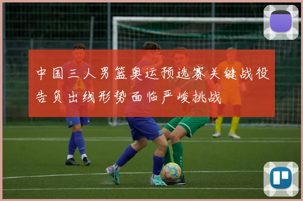 中国三人男篮奥运预选赛关键战役告负出线形势面临严峻挑战