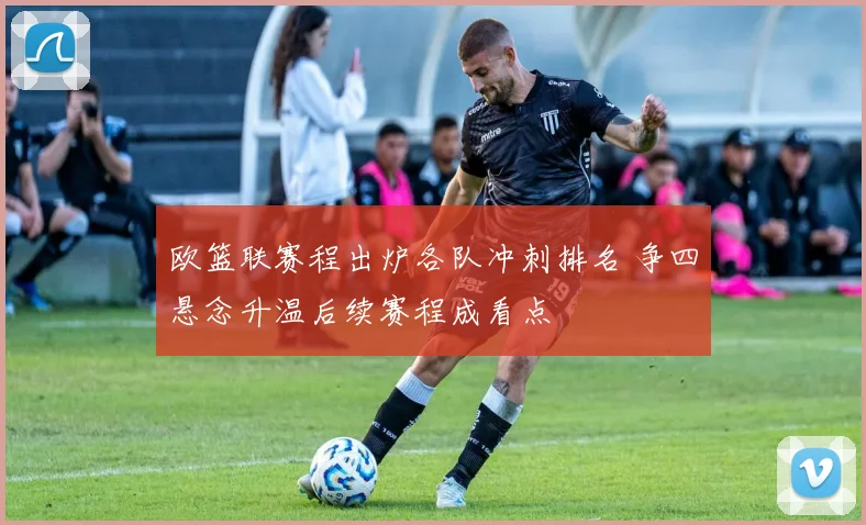 欧篮联赛程出炉各队冲刺排名 争四悬念升温后续赛程成看点