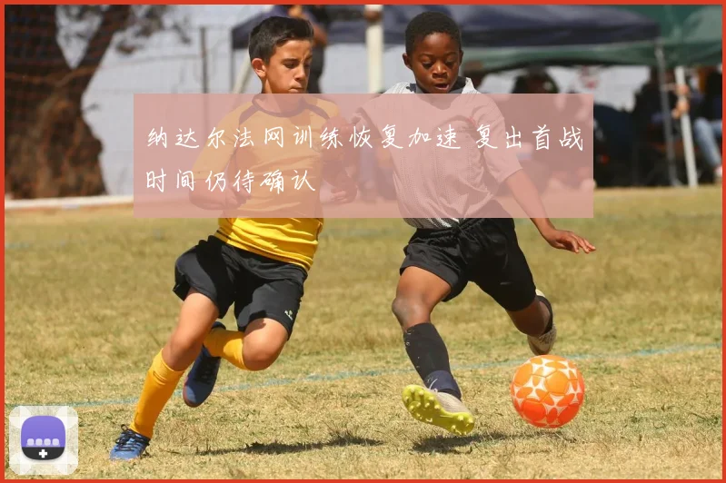 纳达尔法网训练恢复加速 复出首战时间仍待确认