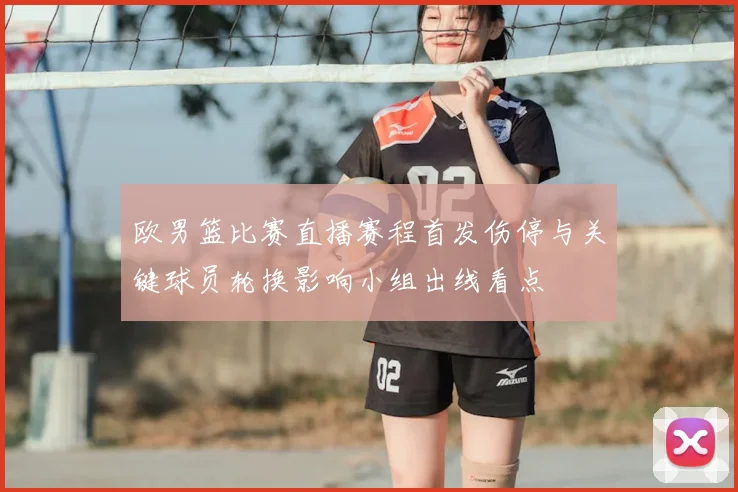 欧男篮比赛直播赛程首发伤停与关键球员轮换影响小组出线看点