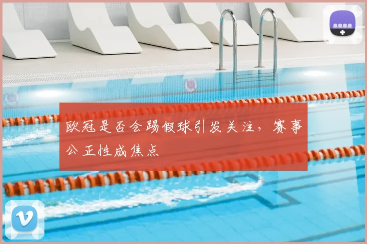 欧冠是否会踢假球引发关注,赛事公正性成焦点