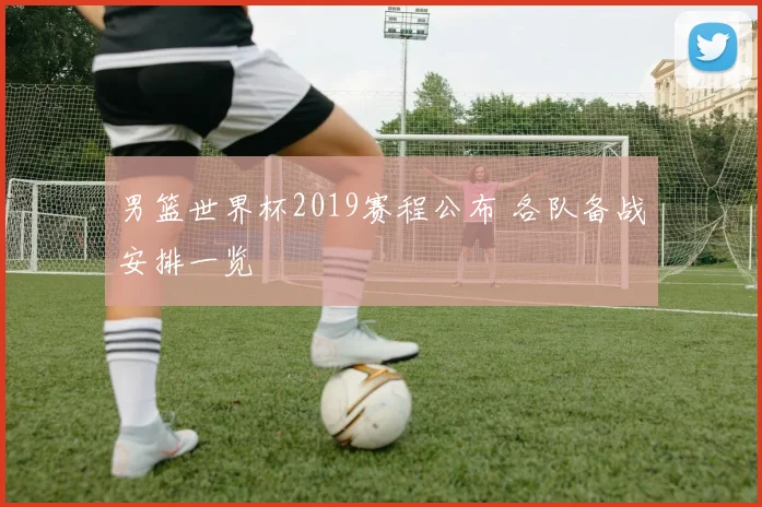男篮世界杯2019赛程公布 各队备战安排一览