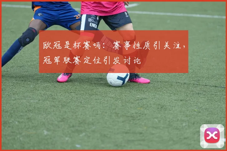欧冠是杯赛吗:赛事性质引关注,冠军联赛定位引发讨论