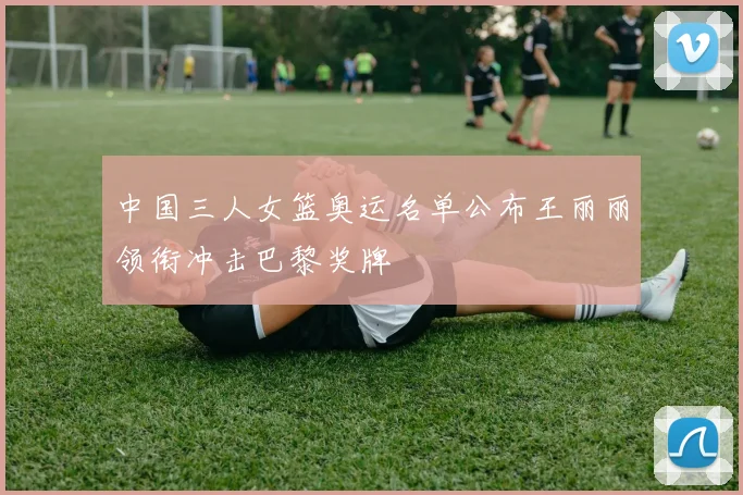 中国三人女篮奥运名单公布王丽丽领衔冲击巴黎奖牌
