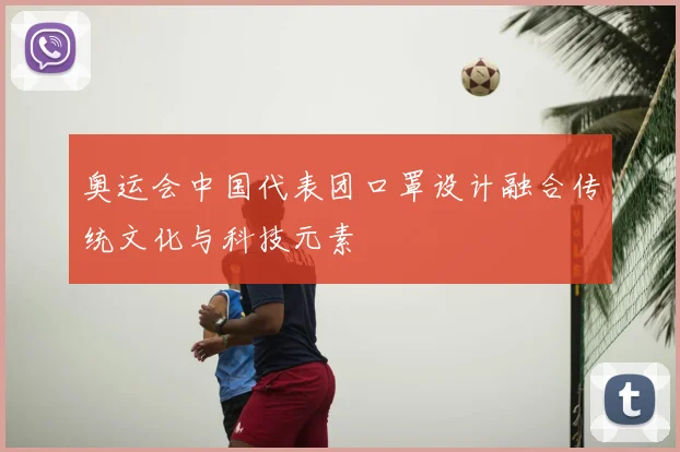奥运会中国代表团口罩设计融合传统文化与科技元素